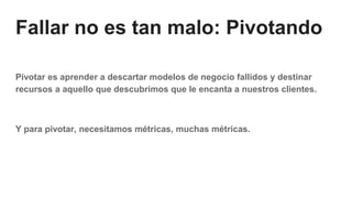 Fallar no es tan malo: Pivotando
Pivotar es aprender a descartar modelos de negocio fallidos y destinar
recursos a aquello que descubrimos que le encanta a nuestros clientes.
Y para pivotar, necesitamos métricas, muchas métricas.
 