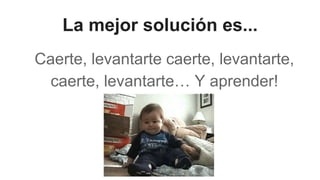 La mejor solución es...
Caerte, levantarte caerte, levantarte,
caerte, levantarte… Y aprender!
 