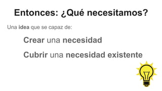 Entonces: ¿Qué necesitamos?
Una idea que se capaz de:
Crear una necesidad
Cubrir una necesidad existente
 