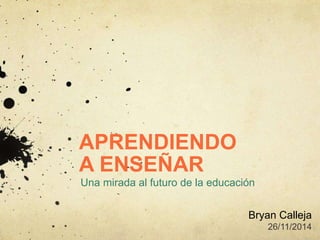 APRENDIENDO
A ENSEÑAR
Una mirada al futuro de la educación
Bryan Calleja
26/11/2014
 
