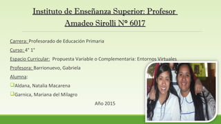 Instituto de Enseñanza Superior: ProfesorInstituto de Enseñanza Superior: Profesor
Amadeo Sirollí N° 6017Amadeo Sirollí N° 6017
Carrera: Profesorado de Educación Primaria
Curso: 4° 1°
Espacio Curricular: Propuesta Variable o Complementaria: Entornos Virtuales
Profesora: Barrionuevo, Gabriela
Alumna:
Aldana, Natalia Macarena
Garnica, Mariana del Milagro
Año 2015
 