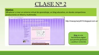 CLASE N° 2CLASE N° 2
Objetivo:
Explorar y crear un entorno virtual de aprendizaje, un blog educativo, en donde compartimos
producciones en Word y multimedia.
Blog:Blog: es una
herramienta digital
que permite gestionar
y publicar contenido.
http://macaymary2015.blogspot.com.ar/
 