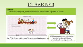 CLASE N° 3
Objetivo:
 Armar una Webquests, es decir crear clases estructuradas y guiadas en la web.
file:///C:/Users/Alumno/Downloads/webquest.php.htm
WebQuestsWebQuests: es una herramienta que
permite brindar actividades
orientadas a la investigación web.
 