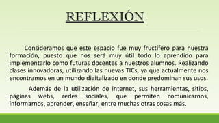 Consideramos que este espacio fue muy fructífero para nuestra
formación, puesto que nos será muy útil todo lo aprendido para
implementarlo como futuras docentes a nuestros alumnos. Realizando
clases innovadoras, utilizando las nuevas TICs, ya que actualmente nos
encontramos en un mundo digitalizado en donde predominan sus usos.
Además de la utilización de internet, sus herramientas, sitios,
páginas webs, redes sociales, que permiten comunicarnos,
informarnos, aprender, enseñar, entre muchas otras cosas más.
REFLEXIÓNREFLEXIÓN
 