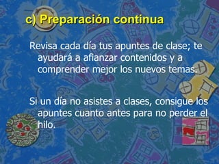 c) Preparación continua Revisa cada día tus apuntes de clase; te   ayudará a afianzar contenidos y a comprender mejor   los nuevos temas. Si un día no asistes a clases, consigue los apuntes cuanto antes para no perder el hilo. 
