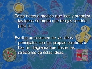 Toma notas a medida que lees y organiza las ideas de modo que tengas sentido para ti. Escribe un resumen de las ideas principales con tus propias palabras o haz un diagrama que ilustre las relaciones de estas ideas. 