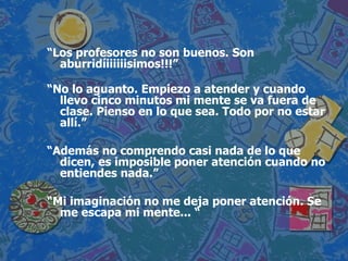 “ Los profesores no son buenos. Son aburridíiiiiiisimos!!!” “ No lo aguanto. Empiezo a atender y cuando llevo cinco minutos mi mente se va fuera de clase. Pienso en lo que sea. Todo por no estar allí.” “ Además no comprendo casi nada de lo que dicen, es imposible poner atención cuando no entiendes nada.” “ Mi imaginación no me deja poner atención. Se me escapa mi mente... “ 