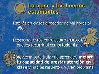 La clase y los buenos estudiantes  Estarás en clases alrededor de mil horas al año. Despierta: estás entre cuatro muros, no puedes recurrir al computado ni a la TV.  Aprovecha para tratar de aprender,  mejora tu capacidad de prestar atención en clase  y habrás resuelto un gran problema.   