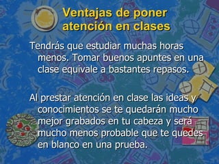 Ventajas de poner atención en clases Tendrás que estudiar muchas horas menos. Tomar buenos apuntes en una clase equivale a bastantes repasos. Al prestar atención en clase las ideas y conocimientos se te quedarán mucho mejor grabados en tu cabeza y será mucho menos probable que te quedes en blanco en una prueba.  