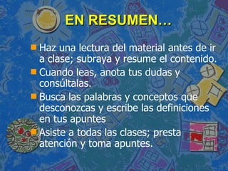 EN RESUMEN… Haz una lectura del material antes de ir a   clase; subraya y resume el contenido. Cuando leas, anota tus dudas y consúltalas. Busca las palabras y conceptos que desconozcas y escribe las   definiciones en tus apuntes Asiste a todas las clases; presta atención y toma apuntes. 