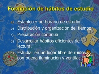 Formación de hábitos de estudio Establecer un horario de estudio Distribución y organización del tiempo Preparación continua Desarrollar hábitos eficientes de lectura. Estudiar en un lugar libre de ruidos, con buena iluminación y ventilación. 