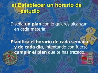 a) Establecer un horario de estudio Diseña  un plan  con lo quieres alcanzar en cada materia.  Planifica el horario de cada semana y de cada día , intentando con fuerza  cumplir el plan  que te has trazado. 
