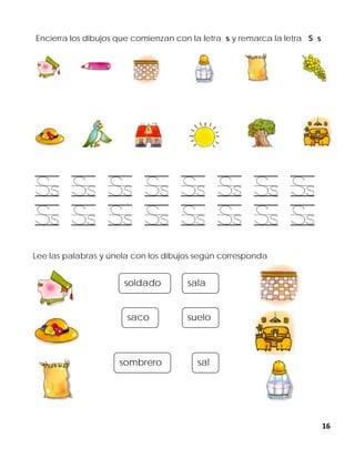 16
Encierra los dibujos que comienzan con la letra s y remarca la letra S s
Lee las palabras y únela con los dibujos según corresponda
soldado
sombrero
saco
sala
suelo
sal
 