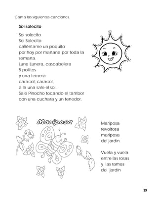 19
Canta las siguientes canciones.
Sol solecito
Sol solecito
Sol Solecito
caliéntame un poquito
por hoy por mañana por toda la
semana.
Luna Lunera, cascabelera
5 pollitos
y una ternera
caracol, caracol,
a la una sale el sol.
Sale Pinocho tocando el tambor
con una cuchara y un tenedor.
Mariposa
revoltosa
mariposa
del jardín
Vuela y vuela
entre las rosas
y las ramas
del jardín
 