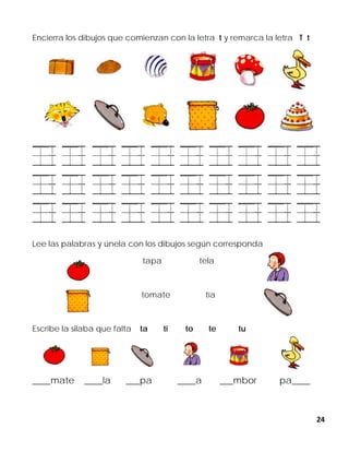 24
Encierra los dibujos que comienzan con la letra t y remarca la letra T t
Lee las palabras y únela con los dibujos según corresponda
tapa tela
tomate tía
Escribe la silaba que falta ta ti to te tu
____mate ____la ___pa ____a ___mbor pa____
 