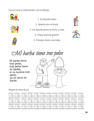 34
Lee la frase y relaciónala con el dibujo
1. El abuelo bebe
2. Mamá ata mi bota
3. La abuela pone la bota a Lola
4. Pepe bota la pelota
5. El bebe tiene una bola
Repite la letra B y b.
 