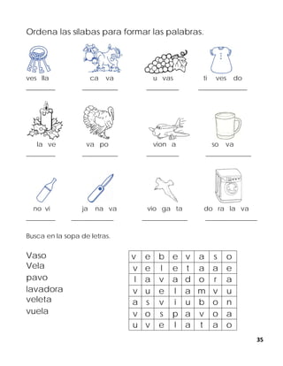 35
Ordena las sílabas para formar las palabras.
ves lla ca va u vas ti ves do
_________ ___________ __________ _______________
la ve va po vion a so va
_________ ___________ __________ ______________
no vi ja na va vio ga ta do ra la va
_________ _____________ ______________ ________________
Busca en la sopa de letras.
Vaso
Vela
pavo
lavadora
veleta
vuela
v e b e v a s o
v e l e t a a e
l a v a d o r a
v u e l a m v u
a s v i u b o n
v o s p a v o a
u v e l a t a o
 