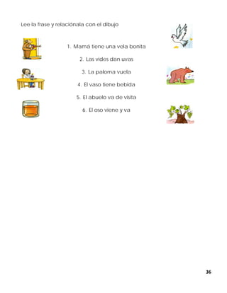 36
Lee la frase y relaciónala con el dibujo
1. Mamá tiene una vela bonita
2. Las vides dan uvas
3. La paloma vuela
4. El vaso tiene bebida
5. El abuelo va de visita
6. El oso viene y va
 