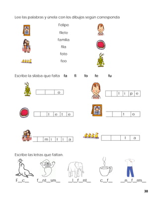 38
Lee las palabras y únela con los dibujos según corresponda
Felipe
filete
familia
fila
foto
feo
Escribe la silaba que falta fa fi fo fe fu
Escribe las letras que faltan.
F__c__ f__nt__sm__ __l__f__nt__ c__f__ __n__f__rm__
o l i p e
l e t e t o
m i l i a l a
 