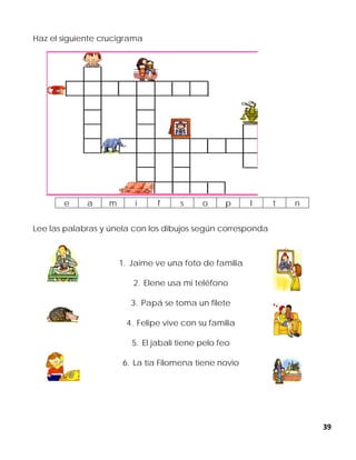 39
Haz el siguiente crucigrama
Lee las palabras y únela con los dibujos según corresponda
1. Jaime ve una foto de familia
2. Elene usa mi teléfono
3. Papá se toma un filete
4. Felipe vive con su familia
5. El jabalí tiene pelo feo
6. La tía Filomena tiene novio
e a m i f s o p l t n
 
