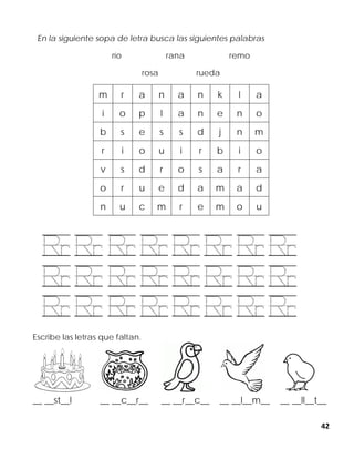 42
En la siguiente sopa de letra busca las siguientes palabras
río rana remo
rosa rueda
m r a n a n k l a
i o p l a n e n o
b s e s s d j n m
r i o u i r b i o
v s d r o s a r a
o r u e d a m a d
n u c m r e m o u
Escribe las letras que faltan.
__ __st__l __ __c__r__ __ __r__c__ __ __l__m__ __ __ll__t__
 