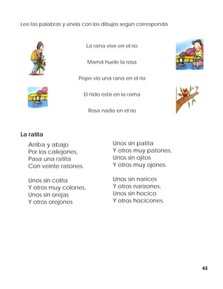43
Lee las palabras y únela con los dibujos según corresponda
La rana vive en el río
Mamá huele la rosa
Pepe vio una rana en el río
El nido está en la rama
Rosa nada en el río
La ratita
Arriba y abajo
Por los callejones,
Pasa una ratita
Con veinte ratones.
Unos sin colita
Y otros muy colones,
Unos sin orejas
Y otros orejones
Unos sin patita
Y otros muy patones,
Unos sin ojitos
Y otros muy ojones.
Unos sin narices
Y otros narizones,
Unos sin hocico
Y otros hocicones.
 