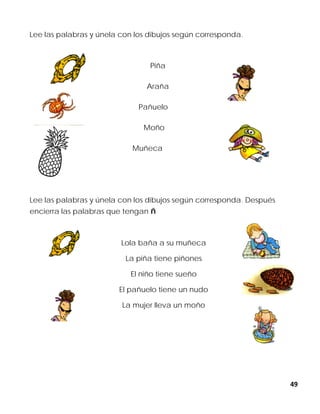 49
Lee las palabras y únela con los dibujos según corresponda.
Piña
Araña
Pañuelo
Moño
Muñeca
Lee las palabras y únela con los dibujos según corresponda. Después
encierra las palabras que tengan ñ
Lola baña a su muñeca
La piña tiene piñones
El niño tiene sueño
El pañuelo tiene un nudo
La mujer lleva un moño
 