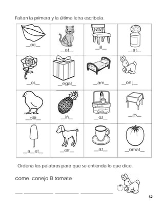 52
Faltan la primera y la última letra escríbela.
__oc__
__at__
__ill__
__at__
__os__ __egal__ __am__ __on j__
__ollit__ __iñ__ __oz__
__es__
__a__et__ __err__ __az__ __omat__
Ordena las palabras para que se entienda lo que dice.
come conejo El tomate
_____ ____________________ ________________ ______________________
 