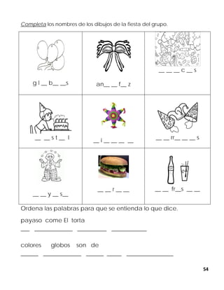 54
Completa los nombres de los dibujos de la fiesta del grupo.
g l __ b__ __s an__ __ f__ z
__ __ __ c __ s
__ __ s t __ l __ i __ __ __ __ __ __ rr__ __ __ s
__ __ y __ s__
__ __ r __ __ __ __ fr__s __ __
Ordena las palabras para que se entienda lo que dice.
payaso come El torta
___ _____________ __________ ____________
colores globos son de
______ _____________ ______ _____ ________________
 