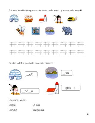 6
Encierra los dibujos que comienzan con la letra i y remarca la letra I i
Escribe la letra que falta en cada palabra
Lee varias veces
El iglú La isla
El indio La iglesia
__glú __sla
__gles__a
__nd__o
 