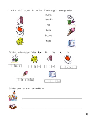 62
Lee las palabras y únela con los dibujos según corresponda
humo
helado
hilo
hoja
huevo
hielo
Escribe la silaba que falta ha hi ho he hu
Escribe que pasa en cada dibujo.
_______________________________________________________
_______________________________________________________
j a l o e v o
m o
e l o
l a d o
 