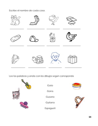 64
Escribe el nombre de cada cosa.
________________ ____________________ _______________ ____________________
________________ ____________________ _______________ ____________________
________________ ____________________ _______________ ___________________
Lee las palabras y únela con los dibujos según corresponda
Gato
Gorra
Gusano
Guitarra
Espagueti
 