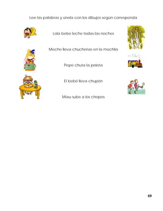 69
Lee las palabras y únela con los dibujos según corresponda
Lola bebe leche todas las noches
Meche lleva chucherías en la mochila
Pepe chuta la pelota
El bebé lleva chupón
Miau sube a los chopos
 