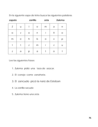 71
En la siguiente sopa de letra busca las siguientes palabras
zapato zorrillo zeta Zulema
Z u l e m a n
o z o rr i ll o
m e h b o v p
l t z m r z u
z a p a t o l
Lee las siguientes frases
1. Zulema pidió una taza de azúcar.
2. El conejo come zanahoria.
3. El zancudo picó la nariz de Esteban
4. La zorrilla sacude
5. Zulema tiene una zeta
 