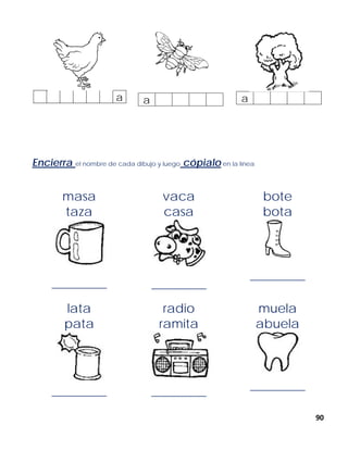 90
a a a
Encierra el nombre de cada dibujo y luego cópialo en la línea
masa
taza
______________
vaca
casa
______________
bote
bota
______________
lata
pata
______________
radio
ramita
______________
muela
abuela
______________
 