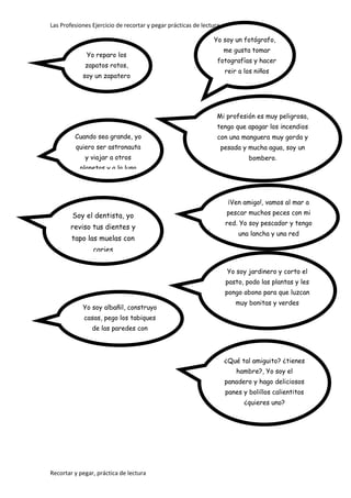 Las Profesiones Ejercicio de recortar y pegar prácticas de lectura
Recortar y pegar, práctica de lectura
Mi profesión es muy peligrosa,
tengo que apagar los incendios
con una manguera muy gorda y
pesada y mucha agua, soy un
bombero.
Cuando sea grande, yo
quiero ser astronauta
y viajar a otros
planetas y a la luna
Yo reparo los
zapatos rotos,
soy un zapatero
¡Ven amigo!, vamos al mar a
pescar muchos peces con mi
red. Yo soy pescador y tengo
una lancha y una red
Soy el dentista, yo
reviso tus dientes y
tapo las muelas con
caries
Yo soy un fotógrafo,
me gusta tomar
fotografías y hacer
reir a los niños
Yo soy albañil, construyo
casas, pego los tabiques
de las paredes con
cemento.
Yo soy jardinero y corto el
pasto, podo las plantas y les
pongo abono para que luzcan
muy bonitas y verdes
¿Qué tal amiguito? ¿tienes
hambre?, Yo soy el
panadero y hago deliciosos
panes y bolillos calientitos
¿quieres uno?
 