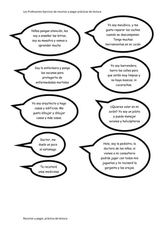 Las Profesiones Ejercicio de recortar y pegar prácticas de lectura
Recortar y pegar, práctica de lectura
Niños pongan atención, les
voy a enseñar las letras,
soy su maestra y vamos a
aprender mucho
Yo soy arquitecto y hago
casas y edificios. Me
gusta dibujar y dibujar
casas y más casas.
Doctor, me
duele un poco
el estomago
Te recetaré
unas medicinas
Yo soy mecánico, y me
gusta reparar los coches
cuando se descomponen.
Tengo muchas
herramientas en mi cajón
Yo soy barrendero,
barro las calles para
que estén muy limpias y
no haya moscas, ni
cucarachas.
¿Quieres volar en mi
avión? Yo soy un piloto
y puedo manejar
aviones y helicópteros
Soy la enfermera y pongo
las vacunas para
protegerte de
enfermedades mortales
Hola, soy la pediatra, la
doctora de los niños, si
vienes a mi consultorio
podrás jugar con todos mis
juguetes y te revisaré la
garganta y las orejas.
 