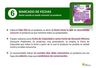 MARCADO DE FECHAS
6        Hasta cuando se puede consumir un producto
         Hasta cuando se puede consumir un producto




Indica la Vida Útil de un producto es decir la fecha hasta la que se recomienda
                          producto, decir,
consumir un producto ya que mantiene todas sus propiedades.

Pueden indicarse como Fecha de Caducidad o como Fecha de Duración Mínima
(Consumo Preferente). En productos muy perecederos, se emplea la Fecha de
Caducidad que indica la fecha a partir de la cual el producto ha perdido la calidad
             q                  p                    p           p
inicial y no debe consumirse.

Es recomendable indicar en cuantos días debe consumirse un producto una vez
haya sido abierto y bajo que condiciones de conservación.
 