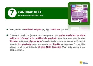 7       CANTIDAD NETA
        Indica cuanto producto hay
          d              d     h




Se expresará en unidades de peso (kg ó g) o volumen (l ó ml)
                                                         ml).

Cuando el producto (envase) está compuesto por varias unidades se debe
indicar el número y la cantidad de producto que tiene cada una de ellas.
Siempre se indicará el peso Neto (peso del producto menos lo que pesa el envase).
Además los productos que se envasan con liquido de cobertura (ej: mejillón
Además,                                                                 mejillón,
alubias cocidas, etc), indicarán el peso Neto Escurrido (Peso Neto, menos lo que
pesa el líquido).
 