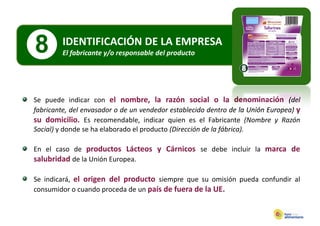8        IDENTIFICACIÓN DE LA EMPRESA
         El fabricante y/o responsable del producto
          lf b          /          bl d l     d




Se puede indicar con el nombre la razón social o la denominación (del
                            nombre,
fabricante, del envasador o de un vendedor establecido dentro de la Unión Europea) y
su domicilio. Es recomendable, indicar quien es el Fabricante (Nombre y Razón
Social) y donde se ha elaborado el producto (Dirección de la fábrica).

En el caso de productos Lácteos y Cárnicos se debe incluir la marca de
salubridad de la Unión Europea.

Se indicará, el origen del producto siempre que su omisión pueda confundir al
consumidor o cuando proceda de un país de fuera de la UE.
 