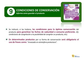 CONDICIONES DE CONSERVACIÓN
9       Informa como guardar el producto
        Informa como guardar el producto




Se indicará, si las hubiera, las condiciones para la óptima conservación del
producto para garantizar las fechas de caducidad o consumo preferente. (Ej:
p         p     g                                                     p    ( j
condiciones de congelación o la posibilidad de congelar un producto, etc).

En determinados productos por su forma de conservación será obligatorio el
uso de frases como: “envasado en atmósfera protectora”.
 