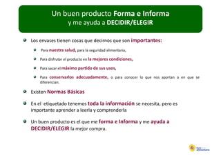 Un buen producto Forma e Informa
                  p
                    y me ayuda a DECIDIR/ELEGIR

Los envases tienen cosas que decirnos que son importantes:
    Para nuestra salud, para la seguridad alimentaria,
                      ,p          g                  ,

    Para disfrutar el producto en la mejores condiciones,

    Para sacar el máximo partido de sus usos,

    Para conservarlos adecuadamente, o para conocer lo que nos aportan o en que se
    diferencian.

Existen Normas Básicas

En el  etiquetado tenemos toda la información se necesita, pero es 
En el etiquetado tenemos toda la información se necesita pero es
importante aprender a leerla y comprenderla

Un buen producto es el que me forma e Informa y me ayuda a 
Un buen producto es el que me forma e Informa y me ayuda a
DECIDIR/ELEGIR la mejor compra. 
 