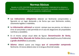 Normas Básicas
  Basadas en el RD 1334/1999 Norma general de Etiquetado y Publicidad de los alimentos y 
Reglamento 1924/2006 acerca de Declaraciones nutricionales y propiedades saludables de los 
                          alimentos y posterires modificaciones.




Las indicaciones obligatorias deberán ser fácilmente comprensibles y
figurarán en un lugar destacado y de forma que sean fácilmente visibles,
claramente legibles e indelebles.

La información adicional se incluirá siempre que sea precisa, no induzca a
error al consumidor y esté permitida en el caso de alegaciones de propiedades
nutritivas y saludables.

En el mismo campo visual debe de figurar: Denominación de Venta,
Cantidad Neta, Marcado de Fechas (fecha caducidad/Consumo Preferente)
y grado alcohólico (si procede).
Idioma: deberá usarse una lengua que el consumidor comprenda
fácilmente. Al menos deberá estar en la lengua oficial del estado.
 