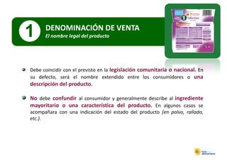 1     DENOMINACIÓN DE VENTA
      El nombre legal del producto
      El nombre legal del producto




Debe coincidir con el previsto en la legislación comunitaria o nacional. En
su defecto, será el nombre extendido entre los consumidores o una
descripción del producto.

No debe confundir al consumidor y generalmente describe al ingrediente
mayoritario o una característica del producto. En algunos casos se
acompañara con una indicación del estado del producto (en polvo, rallado,
etc.).
 