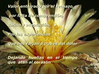 A Valor enterrado por el rechazo, por falta de comprensión, cariño y aceptación, Por las experiencias  Que nos forjan a través del dolor  Dejando huellas en el tiempo que  atan al  corazón 