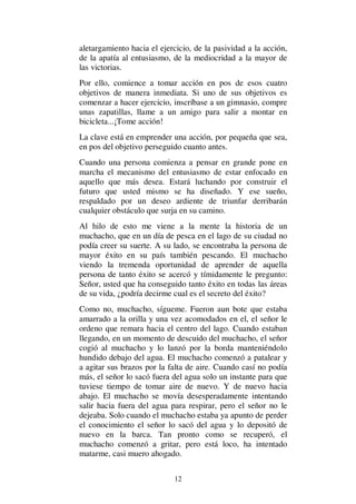 12
aletargamiento hacia el ejercicio, de la pasividad a la acción,
de la apatía al entusiasmo, de la mediocridad a la mayor de
las victorias.
Por ello, comience a tomar acción en pos de esos cuatro
objetivos de manera inmediata. Si uno de sus objetivos es
comenzar a hacer ejercicio, inscríbase a un gimnasio, compre
unas zapatillas, llame a un amigo para salir a montar en
bicicleta...¡Tome acción!
La clave está en emprender una acción, por pequeña que sea,
en pos del objetivo perseguido cuanto antes.
Cuando una persona comienza a pensar en grande pone en
marcha el mecanismo del entusiasmo de estar enfocado en
aquello que más desea. Estará luchando por construir el
futuro que usted mismo se ha diseñado. Y ese sueño,
respaldado por un deseo ardiente de triunfar derribarán
cualquier obstáculo que surja en su camino.
Al hilo de esto me viene a la mente la historia de un
muchacho, que en un día de pesca en el lago de su ciudad no
podía creer su suerte. A su lado, se encontraba la persona de
mayor éxito en su país también pescando. El muchacho
viendo la tremenda oportunidad de aprender de aquella
persona de tanto éxito se acercó y tímidamente le pregunto:
Señor, usted que ha conseguido tanto éxito en todas las áreas
de su vida, ¿podría decirme cual es el secreto del éxito?
Como no, muchacho, sígueme. Fueron aun bote que estaba
amarrado a la orilla y una vez acomodados en el, el señor le
ordeno que remara hacia el centro del lago. Cuando estaban
llegando, en un momento de descuido del muchacho, el señor
cogió al muchacho y lo lanzó por la borda manteniéndolo
hundido debajo del agua. El muchacho comenzó a patalear y
a agitar sus brazos por la falta de aire. Cuando casí no podía
más, el señor lo sacó fuera del agua solo un instante para que
tuviese tiempo de tomar aire de nuevo. Y de nuevo hacia
abajo. El muchacho se movía desesperadamente intentando
salir hacia fuera del agua para respirar, pero el señor no le
dejeaba. Solo cuando el muchacho estaba ya apunto de perder
el conocimiento el señor lo sacó del agua y lo depositó de
nuevo en la barca. Tan pronto como se recuperó, el
muchacho comenzó a gritar, pero está loco, ha intentado
matarme, casi muero ahogado.
 