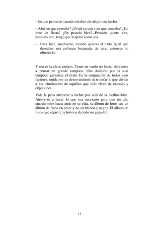 13
- En que pensabas cuando estabas ahí abajo muchacho.
- ¿Qué en que pensaba? ¿Usted en que cree que pensaba? ¿En
irme de fiesta? ¿En pasarlo bien?...Pensaba quiero aire,
necesito aire, tengo que respirar como sea.
- Pues bien, muchacho, cuando quieras el éxito igual que
deseabas esa próxima bocanada de aire, entonces lo
obtendrás.
Y esa es la clave amigos. Tener un sueño no basta. Atreverse
a pensar en grande tampoco. Una decisión por si sola
tampoco garantiza el éxito. Es la conjunción de todos esos
factores, unida por un deseo ardiente de triunfar lo que divide
a los triunfadores de aquellos que sólo viven de excusas y
objeciones.
Vale la pena atreverse a luchar por salir de la mediocridad.
Atreverse a hacer lo que sea necesario para que un día,
cuando mire hacia atrás en su vida, su álbum de fotos sea un
álbum de fotos en color y no en blanco y negro. El álbum de
fotos que registre la historia de todo un ganador.
 