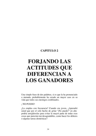 14
CAPITULO 2
FORJANDO LAS
ACTITUDES QUE
DIFERENCIAN A
LOS GANADORES
Una simple frase de dos palabras, si es que la ha pronunciado
a menudo, probablemente ha creado un mayor caos en su
vida que todos sus enemigos combinados.
¡ NO PUEDO!
¿La emplea con frecuencia? Cuando era joven, ¿Aprendió
usted que por el solo hecho de gritar “¡No puedo!” en alto
podría arreglárselas para evitar la mayor parte de todas esas
cosas que parecían tan desagradables, como hacer los deberes
o algunas tareas domésticas?
 