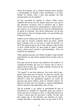15
Aún le da resultado, ¿no es verdad? ¿Cuántas tareas, desafios
y oportunidades ha logrado evadir, haciéndolos a un lado,
durante los últimos cinco o diez años pasados, tan solo
pronunciando esas dos palabras?
No hay necesidad de agachar la cabeza. Todos somos
culpables del mismo acto un número mayor de veces que el
que queremos reconocer, pero le garantizo que si ahora
mismo toma la decisión de comprometerse y aplicar todo lo
que vamos a ver a continuación esa clase de comportamiento
ya quedó en el pasado. ¡Sus únicas limitaciones son las que
usted mismo se fija en su propia mente o las que permite que
le fijen los demás!
Libérese de las cadenas que llevan el sello de “¡No puedo!” y
será capaz de alcanzar cualquier altura que desee. ¡Puede
hacer cualquier cosa...si cree que es capaz de hacerla! ¿es
fácil? Por supuesto que no. En la vida, nada que valga la pena
es fácil. ¿Podrá hacerlo? Si, pero jamás lo sabrá a ciencia
cierta, a menos que lo intente y siga intentándolo... Esa es la
actitud de los ganadores.
Todas aquellas personas cuyo blanco siempre es bajo aciertan
generalmente a lo que tiraron: apuntan hacia la nada y dan en
el blanco.
Creo que una de las fuerzas más poderosas del mundo es la
voluntad del hombre que cree en si mismo, que se atreve a
apuntar hacia lo alto, que se dirige confiado en busca de las
cosas que desea de la vida.
“¡Yo puedo!” es una frase poderosa. Uno nunca sabe lo que
puede lograr hasta que lo intenta. Es algo tan sencillo que
algunas personas lo pasan por alto. Si usted decide prestar
atención a todos los argumentos negativos en contra del
proyecto que desee realizar, jamás lo intentará siquiera. Se
dará por vencido antes de comenzar y seguirá lamentándose
toda su vida por lo que pudo haber sido y no fue.
¡Ha de conceder a sus sueños la oportunidad de que se
transformen en realidad! Es imposible ganar una carrera a
menos que uno se arriesgue a correr, es imposible alcanzar la
victoria a menos que nos atrevamos a luchar. No hay vida
más trágica que la del individuo que alimenta un sueño,
siempre deseando y esperando, pero sin que jamás le dé la
 