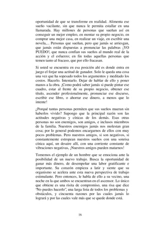 16
oportunidad de que se transforme en realidad. Alimenta ese
sueño vacilante, sin que nunca le permita estallar en una
llamarada. Hay millones de personas que sueñan así en
conseguir un mejor empleo, en montar su propio negocio, en
comprar una mejor casa, en realizar un viaje, en escribir una
novela,... Personas que sueñan, pero que jamás se arriesgan,
que jamás están dispuestas a pronunciar las palabras ¡YO
PUEDO!, que nunca confian sus sueños al mundo real de la
acción y el esfuerzo; en fin todas aquellas personas que
temen tanto al fracaso, que por ello fracasan.
Si usted se encuentra en esa posición ahí es donde entra en
juego el forjar una actitud de ganador. Solo le queda una cosa
una vez que ha sopesado todos los argumentos y meditado los
costos. Hacerlo. Intentarlo. Dejar de hablar de ello y poner
manos a la obra. ¡Como podrá saber jamás si puede pintar ese
cuadro, estar al frente de su propio negocio, obtener ese
título, ascender profesionalmente, pronunciar ese discurso,
escribir ese libro, o ahorrar ese dinero, a menos que lo
intente!
¿Porqué tantas personas permiten que sus sueños mueran sin
haberlos vivido? Supongo que la principal razón son las
actitudes negativas y cínicas de los demás. Esas otras
personas no son enemigos, son amigos, e inclusos miembros
de la familia. Nuestros enemigos jamás nos molestan gran
cosa; por lo general podemos encargarnos de ellos con muy
pocos problemas. Pero nuestros amigos, si son negativos, si
constantemente estropean nuestros sueños con una sonrisa
cínica aquí, un desaire allí, con una corriente constante de
vibraciones negativas, ¡Nuestros amigos pueden matarnos!
Tomemos el ejemplo de un hombre que se emociona ante la
posibilidad de un nuevo trabajo. Busca la oportunidad de
ganar más dinero, de desempeñar una labor gratificante e
importante. Su corazón empieza a latir y siente que su
organismo se acelera ante esta nueva perspectiva de trabajo
estimulante. Pero entonces, le habla de ello a su vecino, una
noche en la que ambos se encuentran en el ascensor. Lo único
que obtiene es una risita de compromiso, una risa que dice
“No puedes hacerlo”, una larga lista de todos los problemas y
obstáculos, y cincuenta razones por las cuales jamás lo
logrará y por las cuales vale más que se quede donde está.
 